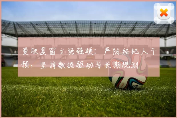 曼联夏窗立场强硬：严防经纪人干预，坚持数据驱动与长期规划