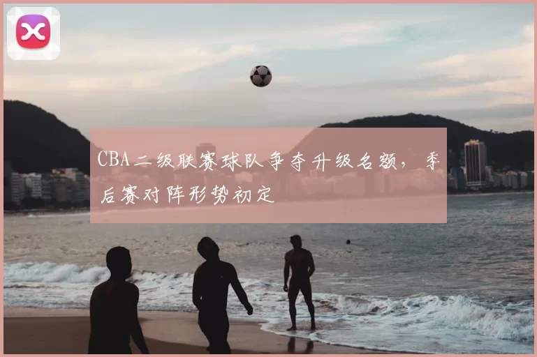 CBA二级联赛球队争夺升级名额，季后赛对阵形势初定