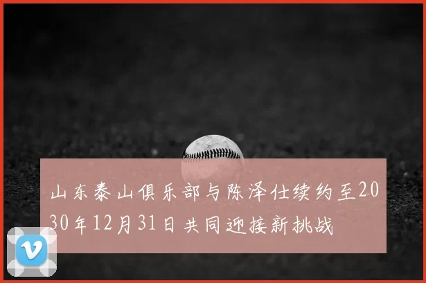 山东泰山俱乐部与陈泽仕续约至2030年12月31日共同迎接新挑战