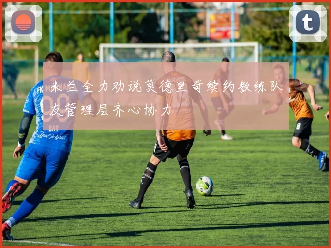 米兰全力劝说莫德里奇续约教练队友管理层齐心协力