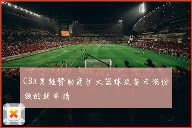 CBA男鞋赞助商扩大篮球装备市场份额的新举措