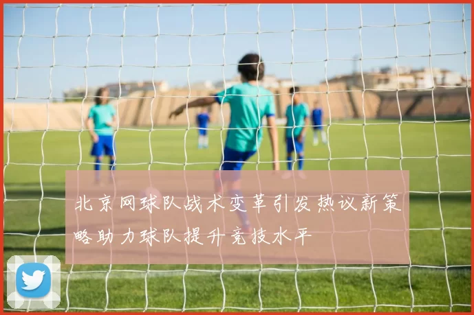 北京网球队战术变革引发热议新策略助力球队提升竞技水平