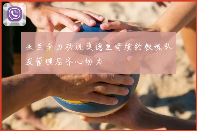米兰全力劝说莫德里奇续约教练队友管理层齐心协力