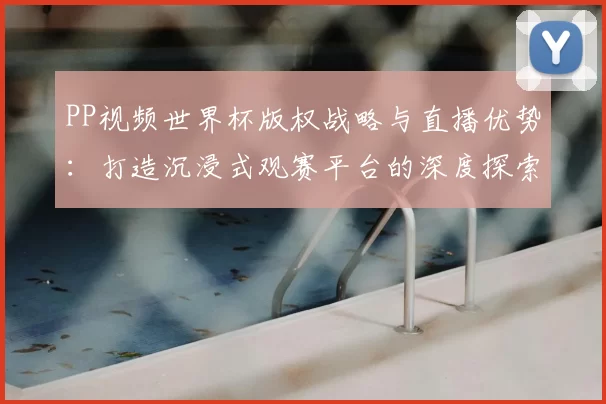 PP视频世界杯版权战略与直播优势：打造沉浸式观赛平台的深度探索