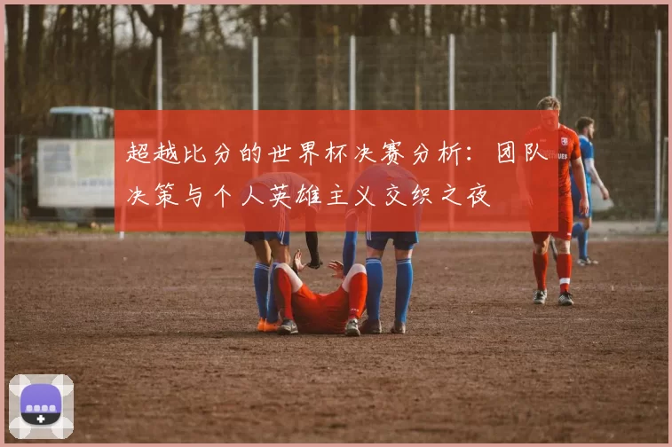 超越比分的世界杯决赛分析:团队决策与个人英雄主义交织之夜