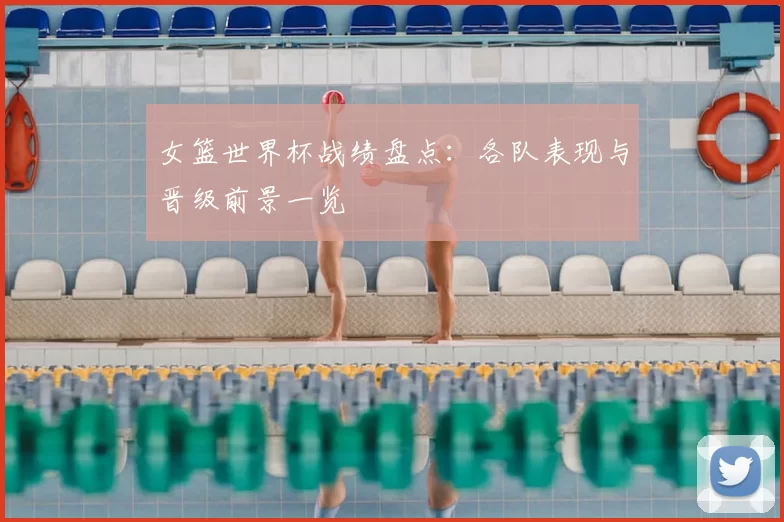 女篮世界杯战绩盘点:各队表现与晋级前景一览