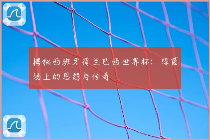 揭秘西班牙荷兰巴西世界杯：绿茵场上的恩怨与传奇