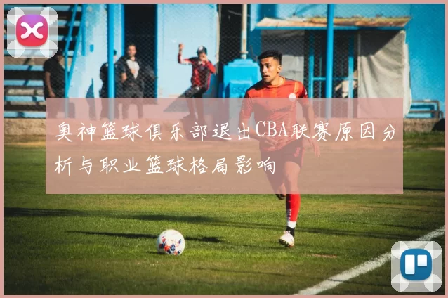 奥神篮球俱乐部退出CBA联赛原因分析与职业篮球格局影响