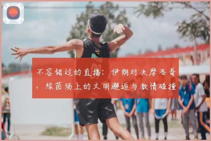 不容错过的直播:伊朗对决摩洛哥,绿茵场上的文明邂逅与激情碰撞