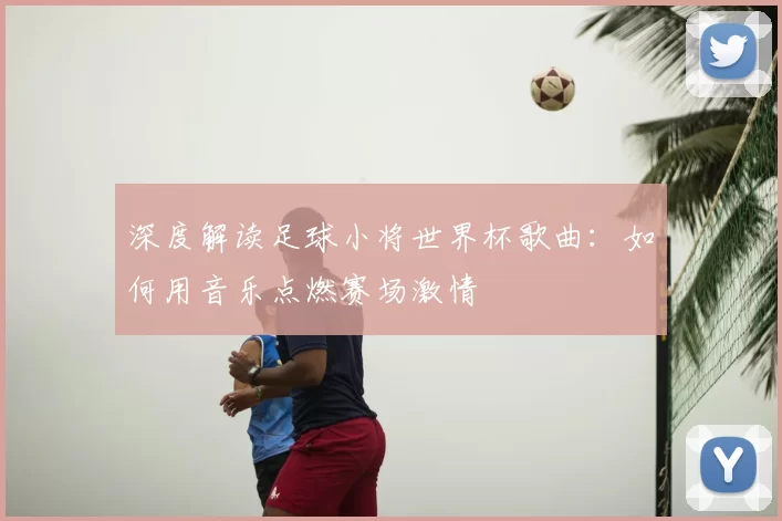 深度解读足球小将世界杯歌曲：如何用音乐点燃赛场激情