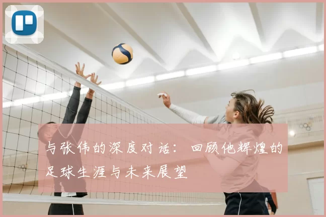 与张伟的深度对话:回顾他辉煌的足球生涯与未来展望