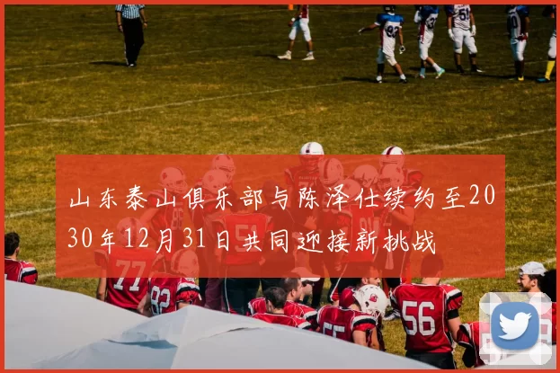 山东泰山俱乐部与陈泽仕续约至2030年12月31日共同迎接新挑战