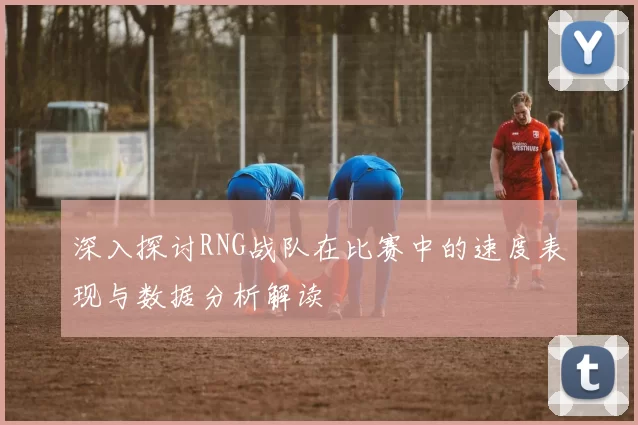 深入探讨RNG战队在比赛中的速度表现与数据分析解读