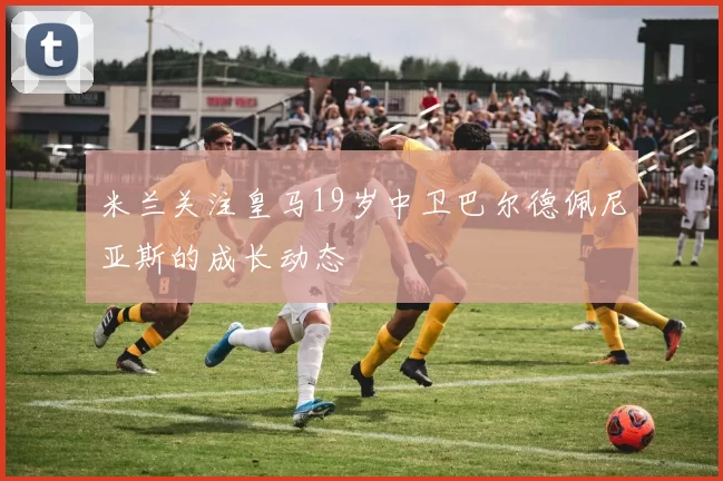 米兰关注皇马19岁中卫巴尔德佩尼亚斯的成长动态