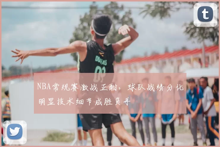 NBA常规赛激战正酣，球队战绩分化明显技术细节成胜负手