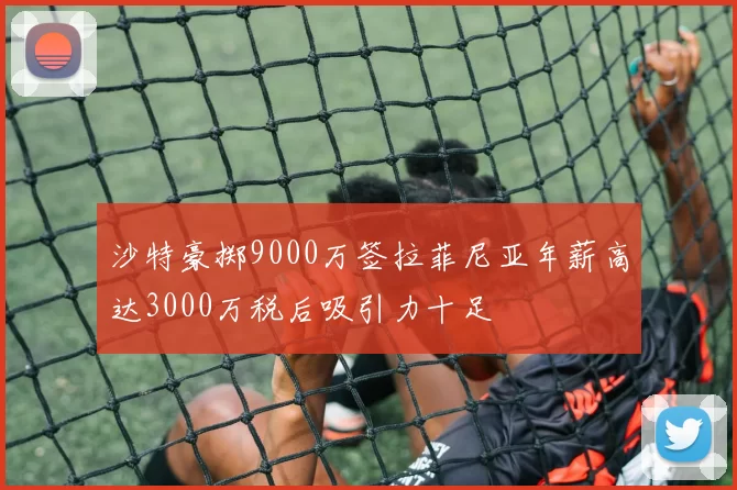 沙特豪掷9000万签拉菲尼亚年薪高达3000万税后吸引力十足