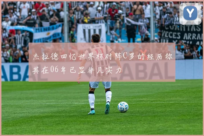 杰拉德回忆世界杯对阵C罗的经历称其在06年已显非凡实力