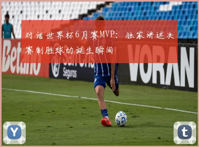 对话世界杯6月赛MVP：独家讲述决赛制胜球的诞生瞬间
