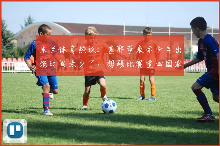 米兰体育热议：基耶萨表示今年出场时间太少了，想踢比赛重回国家队_利物浦_瓜迪奥拉_意大利