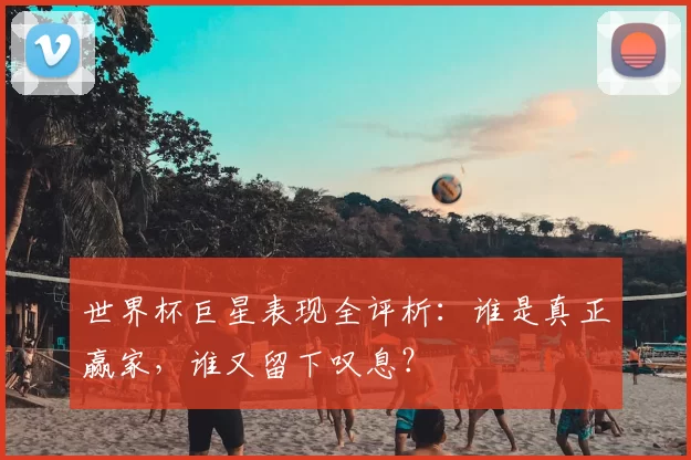 世界杯巨星表现全评析:谁是真正赢家,谁又留下叹息?