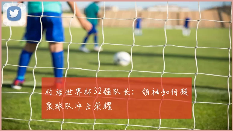 对话世界杯32强队长：领袖如何凝聚球队冲击荣耀