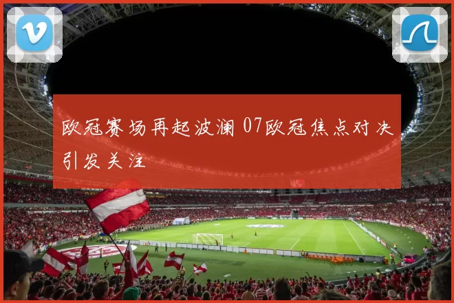 欧冠赛场再起波澜 07欧冠焦点对决引发关注
