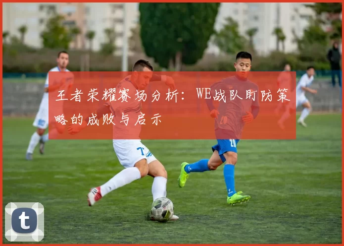 王者荣耀赛场分析:WE战队盯防策略的成败与启示