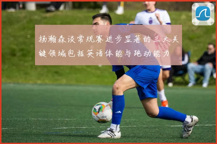 杨瀚森谈常规赛进步显著的三大关键领域包括英语体能与跑动能力