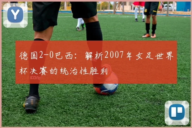 德国2-0巴西：解析2007年女足世界杯决赛的统治性胜利