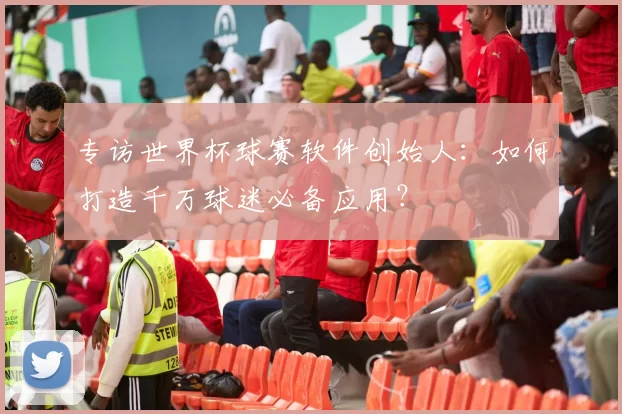 专访世界杯球赛软件创始人：如何打造千万球迷必备应用？