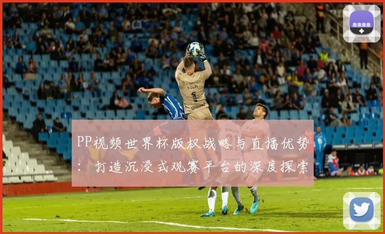 PP视频世界杯版权战略与直播优势：打造沉浸式观赛平台的深度探索